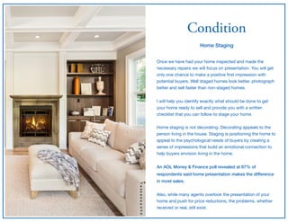 Condition
Home Staging
Once we have had your home inspected and made the
necessary repairs we will focus on presentation. You will get
only one chance to make a positive ﬁrst impression with
potential buyers. Well staged homes look better, photograph
better and sell faster than non-staged homes.

I will help you identify exactly what should be done to get
your home ready to sell and provide you with a written
checklist that you can follow to stage your home.

Home staging is not decorating. Decorating appeals to the
person living in the house. Staging is positioning the home to
appeal to the psychological needs of buyers by creating a
series of impressions that build an emotional connection to
help buyers envision living in the home.

An AOL Money & Finance poll revealed at 87% of
respondents said home presentation makes the difference
in most sales.
Also, while many agents overlook the presentation of your
home and push for price reductions, the problems, whether
received or real, still exist.
 