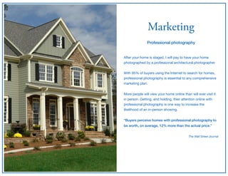 Marketing
Professional photography
After your home is staged, I will pay to have your home
photographed by a professional architectural photographer.

With 95% of buyers using the Internet to search for homes,
professional photography is essential to any comprehensive
marketing plan.

More people will view your home online than will ever visit it
in person. Getting, and holding, their attention online with
professional photography is one way to increase the
likelihood of an in-person showing.

“Buyers perceive homes with professional photography to
be worth, on average, 12% more than the actual price.” 
The Wall Street Journal
 