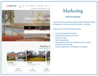 Marketing
Internet marketing
Your home will be prominently featured with a Showcase listing
on Realtor.com, the top real estate web site in the nation.

Features of your Showcase listing include;

• Up to 25 oversized color photos

• Detailed descriptions of your home

• Interactive maps

• Open house notices

• Lead generation forms for potential buyers to request
information and showings.

• Premium placement on the Realtor.com website.
 