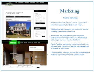Marketing
Internet marketing
Your home will be featured on our Grindle & Cole website
where it can be seen by hundreds of daily visitors.

Additionally, all open houses are promoted on our website,
increasing the exposure of your home.

Your home is also displayed on my personal website,
ErinBuckalew.com and is promoted using the latest SEO
tactics to get your home found on the Internet. 
 
We use Facebook retargeting to track online visitors to your
listing and show them ads on Facebook to encourage them
to schedule an appointment.

Only a few agents in Georgia are using this advanced level of
marketing to promote your home to potential buyers.
 