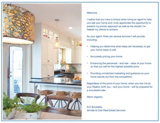 Welcome,

I realize that you have a choice when hiring an agent to help
you sell your home and I truly appreciate the opportunity to
present my proven approach as well as the results I’ve
helped my clients to achieve.

As your agent, there are several services I will provide,
including;

• Helping you determine what steps are necessary to get
your home ready to sell. 
• Accurately pricing your home. 
• Enhancing the perceived - and real - value of your home
so that you sell for the highest possible price. 
• Providing unmatched marketing and guidance so your
home stands out from the competition. 
Regardless of the price of your home, when you hire me as
your Realtor, both you - and your home - will be prepared for
a successful sale.

Warm regards,

Erin Buckalew

Grindle & Cole Real Estate Services
 