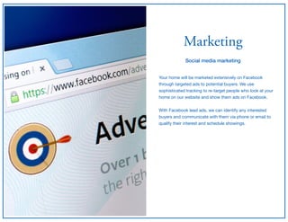 Marketing
Social media marketing
Your home will be marketed extensively on Facebook
through targeted ads to potential buyers. We use
sophisticated tracking to re-target people who look at your
home on our website and show them ads on Facebook.

With Facebook lead ads, we can identify any interested
buyers and communicate with them via phone or email to
qualify their interest and schedule showings.
 