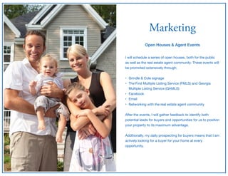 Marketing
Open Houses & Agent Events
I will schedule a series of open houses, both for the public

as well as the real estate agent community. These events will
be promoted extensively through;

• Grindle & Cole signage 

• The First Multiple Listing Service (FMLS) and Georgia
Multiple Listing Service (GAMLS)

• Facebook

• Email

• Networking with the real estate agent community

After the events, I will gather feedback to identify both
potential leads for buyers and opportunities for us to position
your property to its maximum advantage.

Additionally, my daily prospecting for buyers means that I am
actively looking for a buyer for your home at every
opportunity.
 