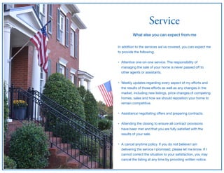 Service
What else you can expect from me
In addition to the services we’ve covered, you can expect me
to provide the following;

• Attentive one-on-one service. The responsibility of
managing the sale of your home is never passed oﬀ to
other agents or assistants.  
• Weekly updates regarding every aspect of my eﬀorts and
the results of those eﬀorts as well as any changes in the
market, including new listings, price changes of competing
homes, sales and how we should reposition your home to
remain competitive. 
• Assistance negotiating oﬀers and preparing contracts. 
• Attending the closing to ensure all contract provisions
have been met and that you are fully satisﬁed with the
results of your sale.  
• A cancel anytime policy. If you do not believe I am
delivering the service I promised, please let me know. If I
cannot correct the situation to your satisfaction, you may
cancel the listing at any time by providing written notice.
 