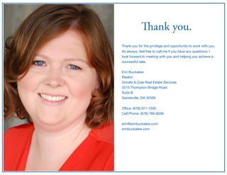 Thank you.
Thank you for the privilege and opportunity to work with you.

As always, feel free to call me if you have any questions. I
look forward to meeting with you and helping you achieve a
successful sale.

Erin Buckalew

Realtor

Grindle & Cole Real Estate Services

3510 Thompson Bridge Road

Suite B

Gainesville, GA 30506

Oﬃce: (678) 971-1500

Cell Phone: (678) 780-0038

erin@erinbuckalew.com

erinbuckalew.com
 