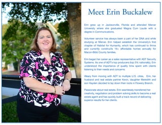 Meet Erin Buckalew
Erin grew up in Jacksonville, Florida and attended Mercer
University where she graduated Magna Cum Laude with a
degree in Communications. 

Volunteer service has always been a part of her DNA and while
studying at Mercer, Erin helped establish the University’s ﬁrst
chapter of Habitat for Humanity, which has continued to thrive
and currently constructs 16+ aﬀordable homes annually for
Macon-Bibb County families. 

Erin began her career as a sales representative with ADT Security
Systems. As one of ADT’s top producers (top 3% nationally), Erin
understood the importance of quality time spent with clients
listening to their needs and concerns. 

Weary from moving with ADT to multiple U.S. cities, Erin, her
husband and real estate partner Kevin, daughter Meredith and
son Hayden decided to lay down their roots in Flowery Branch.

Passionate about real estate, Erin seamlessly transferred her
creativity, negotiation and problem solving skills to become a real
estate agent and has quickly built a track record of delivering
superior results for her clients.
 