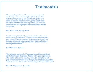 Testimonials
“We were selling our home of 20 years and were concerned

about selling our home and ﬁnding the right next home. Erin

made the entire process go very smoothly. She guided us to

setting an accurate price for our home, getting it ready to sell

and helped us ﬁnd the right home to purchase. Our home sold 

very quickly and for a higher price than we would have thought

was possible.”

Bill & Donna Smith, Flowery Branch
“I had lived in my home for 32 years and wanted to sell so I could

be closer to my grandchildren. I was concerned that I could get the 

price I wanted within my timeframe, but Erin made it very easy and

stress free. I was really happy with the price I got as I think it set a 

new neighborhood record.”

David Cirincione - Oakwood
“We had lived in our home for 17 years and were a little overwhelmed

about where to begin the process of selling it. Erin gave us pointers on

what needed to be done to market our home. She connected us with 

great contractors and helped us set the right price. She keeps you updated

constantly and was able to sell our home quickly and for an excellent price.”

Mark & Neil Westerbeck - Gainesville
 