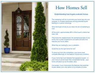 How Homes Sell
Understanding how buyers evaluate homes
The marketing I will do to promote your home has only one
purpose; to increase awareness among potential buyers
leading to in-person showings.

Once the buyer arrives at your door, the job of marketing is
over.

At this point, approximately 80% of the buyer’s criteria has
been met. 

They know the neighborhood, the architectural style of your
home, the number of bedrooms and baths and all of the
features your home oﬀers.

What they are looking for now is validation.

Could this be the right home for me?

To stand out from the competition, your home must
compete eﬀectively on the balance of price and condition.

If your home has more features that appeal to buyers - or
your home is priced lower than comparable homes - your
home will stand out as the better value.

Conversely, if your home lacks the features that potential
buyers desire, your only option is to compete on price.
 