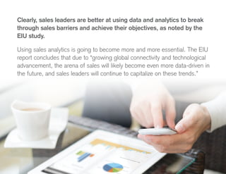 Clearly, sales leaders are better at using data and analytics to break
through sales barriers and achieve their objectives, as noted by the
EIU study.
Using sales analytics is going to become more and more essential. The EIU
report concludes that due to “growing global connectivity and technological
advancement, the arena of sales will likely become even more data-driven in
the future, and sales leaders will continue to capitalize on these trends.”
 