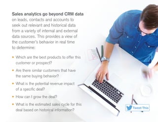 Sales analytics go beyond CRM data
on leads, contacts and accounts to
seek out relevant and historical data
from a variety of internal and external
data sources. This provides a view of
the customer’s behavior in real time
to determine:
•	 Which are the best products to offer this
customer or prospect?
•	 Are there similar customers that have
the same buying behavior?
•	 What is the potential revenue impact
of a specific deal?
•	 How can I grow the deal?
•	 What is the estimated sales cycle for this
deal based on historical information?
Tweet This
 