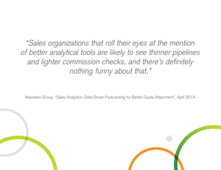 “Sales organizations that roll their eyes at the mention
of better analytical tools are likely to see thinner pipelines
and lighter commission checks, and there’s definitely
nothing funny about that.”
Aberdeen Group, “Sales Analytics: Data Driven Forecasting for Better Quota Attainment”, April 2014.
 