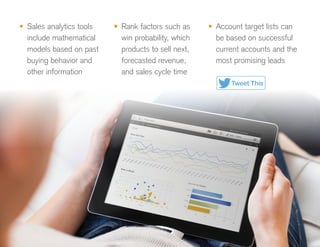 •	 Sales analytics tools
include mathematical
models based on past
buying behavior and
other information
•	 Rank factors such as
win probability, which
products to sell next,
forecasted revenue,
and sales cycle time
•	 Account target lists can
be based on successful
current accounts and the
most promising leads
Tweet This
 