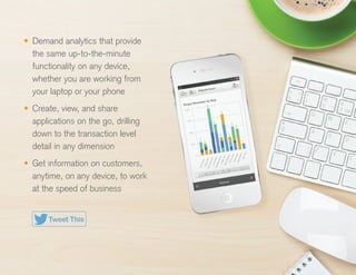 •	 Demand analytics that provide
the same up-to-the-minute
functionality on any device,
whether you are working from
your laptop or your phone
•	 Create, view, and share
applications on the go, drilling
down to the transaction level
detail in any dimension
•	 Get information on customers,
anytime, on any device, to work
at the speed of business
Tweet This
 