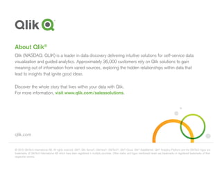 © 2015 QlikTech International AB. All rights reserved. Qlik®
, Qlik Sense®
, QlikView®
, QlikTech®
, Qlik®
Cloud, Qlik®
DataMarket, Qlik®
Analytics Platform and the QlikTech logos are
trademarks of QlikTech International AB which have been registered in multiple countries. Other marks and logos mentioned herein are trademarks or registered trademarks of their
respective owners.
qlik.com
About Qlik®
Qlik (NASDAQ: QLIK) is a leader in data discovery delivering intuitive solutions for self-service data
visualization and guided analytics. Approximately 36,000 customers rely on Qlik solutions to gain
meaning out of information from varied sources, exploring the hidden relationships within data that
lead to insights that ignite good ideas.
Discover the whole story that lives within your data with Qlik.
For more information, visit www.qlik.com/salessolutions.
 