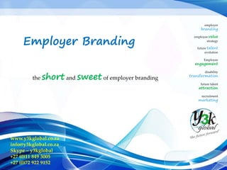 employer
branding
employee value
strategy
future talent
evolution
Employee
engagement
disability
transformation
future talent
attraction
recruitment
marketing
www.y3kglobal.co.za
info@y3kglobal.co.za
Skype – y3kglobal
+27 (0)11 849 3005
+27 (0)72 922 9152
Employer Branding
the short and sweet of employer branding
 