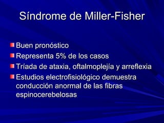 Síndrome de Miller-FisherSíndrome de Miller-Fisher
Buen pronósticoBuen pronóstico
Representa 5% de los casosRepresenta 5% de los casos
Tríada de ataxia, oftalmoplejía y arreflexiaTríada de ataxia, oftalmoplejía y arreflexia
Estudios electrofisiológico demuestraEstudios electrofisiológico demuestra
conducción anormal de las fibrasconducción anormal de las fibras
espinocerebelosasespinocerebelosas
 
