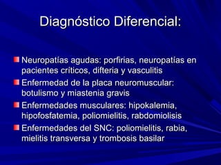 Diagnóstico Diferencial:Diagnóstico Diferencial:
Neuropatías agudas: porfirias, neuropatías enNeuropatías agudas: porfirias, neuropatías en
pacientes críticos, difteria y vasculitispacientes críticos, difteria y vasculitis
Enfermedad de la placa neuromuscular:Enfermedad de la placa neuromuscular:
botulismo y miastenia gravisbotulismo y miastenia gravis
Enfermedades musculares: hipokalemia,Enfermedades musculares: hipokalemia,
hipofosfatemia, poliomielitis, rabdomiolisishipofosfatemia, poliomielitis, rabdomiolisis
Enfermedades del SNC: poliomielitis, rabia,Enfermedades del SNC: poliomielitis, rabia,
mielitis transversa y trombosis basilarmielitis transversa y trombosis basilar
 