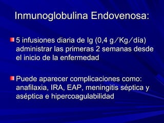 Inmunoglobulina Endovenosa:Inmunoglobulina Endovenosa:
5 infusiones diaria de Ig (0,4 g5 infusiones diaria de Ig (0,4 g ⁄ Kg ⁄ día)⁄ Kg ⁄ día)
administrar las primeras 2 semanas desdeadministrar las primeras 2 semanas desde
el inicio de la enfermedadel inicio de la enfermedad
Puede aparecer complicaciones como:Puede aparecer complicaciones como:
anafilaxia, IRA, EAP, meningitis séptica yanafilaxia, IRA, EAP, meningitis séptica y
aséptica e hipercoagulabilidadaséptica e hipercoagulabilidad
 