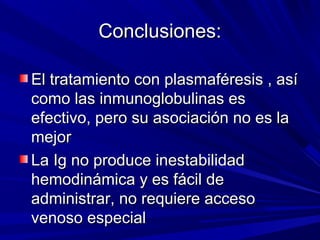 Conclusiones:Conclusiones:
El tratamiento con plasmaféresis , asíEl tratamiento con plasmaféresis , así
como las inmunoglobulinas escomo las inmunoglobulinas es
efectivo, pero su asociación no es laefectivo, pero su asociación no es la
mejormejor
La Ig no produce inestabilidadLa Ig no produce inestabilidad
hemodinámica y es fácil dehemodinámica y es fácil de
administrar, no requiere accesoadministrar, no requiere acceso
venoso especialvenoso especial
 