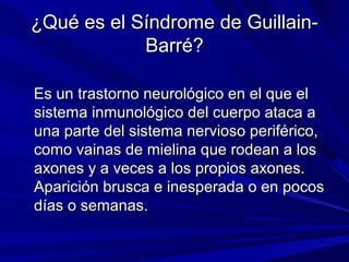 ¿Qué es el Síndrome de Guillain-¿Qué es el Síndrome de Guillain-
Barré?Barré?
Es un trastorno neurológico en el que elEs un trastorno neurológico en el que el
sistema inmunológico del cuerpo ataca asistema inmunológico del cuerpo ataca a
una parte del sistema nervioso periférico,una parte del sistema nervioso periférico,
como vainas de mielina que rodean a loscomo vainas de mielina que rodean a los
axones y a veces a los propios axones.axones y a veces a los propios axones.
Aparición brusca e inesperada o en pocosAparición brusca e inesperada o en pocos
días o semanas.días o semanas.
 