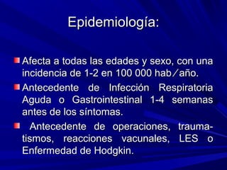 Epidemiología:Epidemiología:
Afecta a todas las edades y sexo, con unaAfecta a todas las edades y sexo, con una
incidencia de 1-2 en 100 000 habincidencia de 1-2 en 100 000 hab ⁄⁄ año.año.
Antecedente de Infección RespiratoriaAntecedente de Infección Respiratoria
Aguda o Gastrointestinal 1-4 semanasAguda o Gastrointestinal 1-4 semanas
antes de los síntomas.antes de los síntomas.
Antecedente de operaciones, trauma-Antecedente de operaciones, trauma-
tismos, reacciones vacunales, LES otismos, reacciones vacunales, LES o
Enfermedad de Hodgkin.Enfermedad de Hodgkin.
 