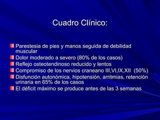 Cuadro Clínico:Cuadro Clínico:
Parestesia de pies y manos seguida de debilidadParestesia de pies y manos seguida de debilidad
muscularmuscular
Dolor moderado a severo (80% de los casos)Dolor moderado a severo (80% de los casos)
Reflejo osteotendinoso reducido y lentosReflejo osteotendinoso reducido y lentos
Compromiso de los nervios craneano III,VI,IX,XII (50%)Compromiso de los nervios craneano III,VI,IX,XII (50%)
Disfunción autonómica, hipotensión, arritmias, retenciónDisfunción autonómica, hipotensión, arritmias, retención
urinaria en 65% de los casosurinaria en 65% de los casos
El déficit máximo se produce antes de las 3 semanasEl déficit máximo se produce antes de las 3 semanas
 