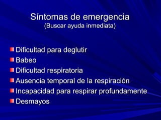 Síntomas de emergenciaSíntomas de emergencia
(Buscar ayuda inmediata)(Buscar ayuda inmediata)
Dificultad para deglutirDificultad para deglutir
BabeoBabeo
Dificultad respiratoriaDificultad respiratoria
Ausencia temporal de la respiraciónAusencia temporal de la respiración
Incapacidad para respirar profundamenteIncapacidad para respirar profundamente
DesmayosDesmayos
 