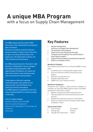 A unique MBA Program
with a focus on Supply Chain Management
Key Features
•	 General management
with focus on Supply Chain Management
•	 18-month part-time program
•	 Study trips to Asia, Russia and USA
•	 Company visits to leading firms and VIP Talks to
meet industry leaders
•	 Unique blend of academic and industrial expertise
•	 EPAS re-accredited in 2013
Benefits for Students
Our students will benefit from our Executive MBA in many
ways:
•	 Competencies to manage global supply chains
•	 Premium business network
•	 Qualify for an executive role
•	 Develop leadership skills
•	 EMBA from a top-ranked university
Benefits for Employers
Companies that sponsor a high potential employee for our
Executive MBA program make a profitable investment in
their human capital.
•	 Reward, motivate and retain high performers
•	 Take advantage of best practices in international
business
•	 Expand the professional network of their top talents
•	 Return on investment with company-related
case studies and a Master Thesis which solves a
business problem
Typical Class Profile
•	 Total number: 		 25 students
•	 Average age: 		 35 years
•	 Average work experience:	 9 years
2
Our MBA program was launched in 2003.
Since then, it has prepared students to
become effective business leaders in today’s
challenging world. They must be able to act
wisely and forcefully in the global arena. The
field studies in Asia, Russia and USA, and
serve this purpose.
Our MBA program bears the “Executive” label
because it is designed for senior managers
and experienced professionals. With
approximately 25 students, our classes are
kept small to better meet individual needs
and to maximize the teaching impact.
A high degree of diversity in nationality,
gender, age, profession, and industry sector
also contributes to an inspiring classroom
atmosphere.
Our MBA program is organized for part-time
study, allowing students to continue working
in their jobs.
Interested in this unique program?
Contact us to apply.
Prof. Dr. Stephan Wagner
Academic Director, Executive MBA
Chair of Logistics Management
Department of Management, Technology, and
Economics
ETH Zurich
 