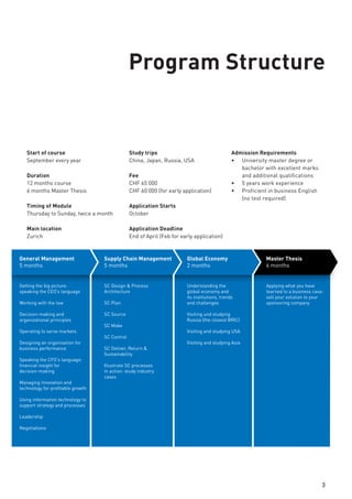 Start of course
September every year
Duration
12 months course
6 months Master Thesis
Timing of Module
Thursday to Sunday, twice a month
Main location
Zurich
Study trips
China, Japan, Russia, USA
Fee
CHF 65’000
CHF 60’000 (for early application)
Application Starts
October
Application Deadline
End of April (Feb for early application)
Admission Requirements
•	 University master degree or
bachelor with excellent marks
and additional qualifications
•	 5 years work experience
•	 Proficient in business English
(no test required)
3
Understanding the
global economy and
its institutions, trends and
challenges
Visiting und studying
Russia (the closest BRIC)
Visiting and studying USA
Visiting and studying Asia
Applying what you have
learned to a business case:
sell your solution to your
sponsoring company
Getting the big picture:
speaking the CEO’s language
Working with the law
Decision-making and
organizational principles
Operating to serve markets
Designing an organisation for
business performance
Speaking the CFO's language:
financial insight for
decision-making
Managing innovation and
technology for profitable growth
Using information technology to
support strategy and processes
Negotiations
SC Design & Process
Architecture
SC Plan
SC Source
SC Make
SC Control
SC Deliver, Return &
Sustainability
Illustrate SC processes
in action: study industry
cases
Leadership in action: VIP talks by business leaders
Live cases on site: visit European companies and their operations
General Management
5 months
Supply Chain Management
5 months
Global Economy
2 months
Master Thesis
6 months
Program Structure
 