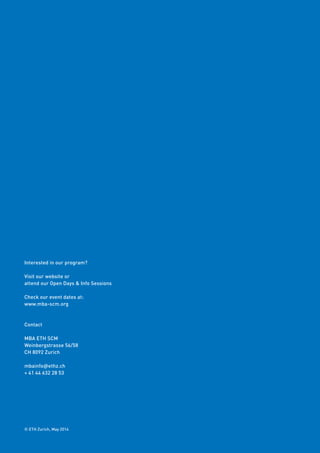 © ETH Zurich, May 2014
Interested in our program?
Visit our website or
attend our Open Days & Info Sessions
Check our event dates at:
www.mba-scm.org
Contact
MBA ETH SCM
Weinbergstrasse 56/58
CH 8092 Zurich
mbainfo@ethz.ch
+ 41 44 632 28 53
 
