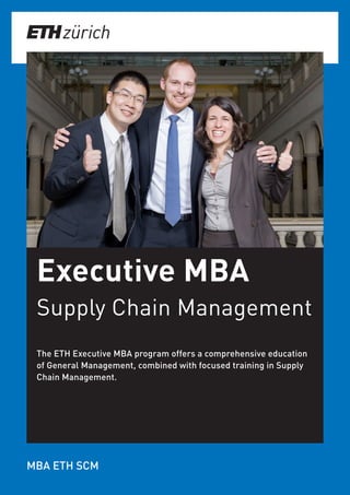 Executive MBA
Supply Chain Management
The ETH Executive MBA program offers a comprehensive education
of General Management, combined with focused training in Supply
Chain Management.
MBA ETH SCM
 