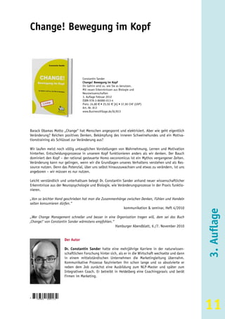 Change! Bewegung im Kopf



                                       Constantin Sander
                                       Change! Bewegung im Kopf
                                       Ihr Gehirn wird so, wie Sie es benutzen.
                                       Mit neuen Erkenntnissen aus Biologie und
                                       Neurowissenschaften
                                       3. Auflage Februar 2012
                                       ISBN 978-3-86980-013-4
                                       Preis: 24,80 € • 25,50 € [A] • 37,90 CHF (UVP)
                                       Art.-Nr. 813
                                       www.BusinessVillage.de/bl/813




Barack Obamas Motto „Change“ hat Menschen angespornt und elektrisiert. Aber wie geht eigentlich
Veränderung? Reichen positives Denken, Bekämpfung des inneren Schweinehundes und ein Motiva-
tionstraining als Schlüssel zur Veränderung aus?

Wir laufen meist noch völlig untauglichen Vorstellungen von Wahrnehmung, Lernen und Motivation
hinterher. Entscheidungsprozesse in unserem Kopf funktionieren anders als wir denken. Der Bauch
dominiert den Kopf – der rational gesteuerte Homo oeconomicus ist ein Mythos vergangener Zeiten.
Veränderung kann nur gelingen, wenn wir die Grundlagen unseres Verhaltens verstehen und als Res-
source nutzen. Denn das Potenzial, über uns selbst hinauszuwachsen und etwas zu verändern, ist uns
angeboren – wir müssen es nur nutzen.

Leicht verständlich und unterhaltsam belegt Dr. Constantin Sander anhand neuer wissenschaftlicher
Erkenntnisse aus der Neuropsychologie und Biologie, wie Veränderungsprozesse in der Praxis funktio-
nieren.

„Von so leichter Hand geschrieben hat man die Zusammenhänge zwischen Denken, Fühlen und Handeln
selten konsumieren dürfen.“
                                                          kommunikation & seminar, Heft 4/2010

„Wer Change Management schneller und besser in eine Organisation tragen will, dem sei das Buch
‚Change!‘ von Constantin Sander wärmstens empfohlen.“
                                                                                                             3. Auflage
                                                      Hamburger Abendblatt, 6./7. November 2010


                           Der Autor

                           Dr. Constantin Sander hatte eine mehrjährige Karriere in der naturwissen-
                           schaftlichen Forschung hinter sich, als er in die Wirtschaft wechselte und dann
                           in einem mittelständischen Unternehmen die Marketingleitung übernahm.
                           Kommunikative Prozesse faszinierten ihn schon lange und so absolvierte er
                           neben dem Job zunächst eine Ausbildung zum NLP-Master und später zum
                           Integrativen Coach. Er betreibt in Heidelberg eine Coachingpraxis und berät
                           Firmen im Marketing.




                                                                                                             11
9
    783869   8 0 0 1 3 4
 