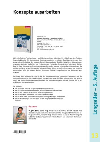 Konzepte ausarbeiten



                                         Sonja Ulrike Klug
                                         Konzepte ausarbeiten – schnell und effektiv
                                         Tools und Techniken für Pläne, Berichte, Bücher und
                                         Projekte
                                         5. Auflage März 2012
                                         ISBN 978-3-938358-82-5
                                         Preis: 21,80 € • 22,50 € [A] • 35,90 CHF (UVP)
                                         Art.-Nr. 772
                                         www.BusinessVillage.de/bl/772




Viele „Kopfarbeiter“ stehen heute – unabhängig von ihrem Arbeitsbereich – häufig vor dem Problem,
innerhalb kürzester Zeit überzeugende Konzepte ausarbeiten zu müssen. Dabei kann es sich um Kon-
zepte unterschiedlichster Art handeln: Entscheidungsvorlagen, Berichte, Gutachten, Unternehmens-
strategien, Visionen, Marketing- und PR-Kampagnen, Fachartikel, Präsentationen oder ganze Bücher.




                                                                                                             Longseller – 5. Auflage
Egal ob diese Konzepte nur firmenintern verwendet werden oder zur externen Darstellung dienen: Sie
sollten sorgfältig recherchiert werden, zündende Ideen liefern, gründlich informieren und exzellent
ausformuliert sein. Mit anderen Worten: Sie müssen Qualität, Professionalität und Kompetenz aus-
strahlen.

In diesem Buch erfahren Sie, wie Sie bei der Konzepterarbeitung systematisch vorgehen: von der
Informationsrecherche und -bewertung bis zum Verfassen eines flüssigen Konzepttextes. Die Autorin
zeigt, wie Sie mit funktionierenden Methoden und Techniken vorgehen und die Qualität des zu er-
arbeitenden Konzeptes sichern.

Sie erfahren:
• alle wichtigen Schritte zur gelungenen Konzepterstellung,
• wie Sie Informationen recherchieren, strukturieren und interpretieren,
• wie Sie mit Kreativitätstechniken neue Lösungen finden,
• wie Sie Konzepte vorbereiten und treffsicher formulieren,
• wie Sie auch unter Zeitdruck qualitativ hochwertige Konzepte ausarbeiten,
• wie Sie Buchkonzepte und Konzepte für die integrierte Kommunikation
  erstellen.


                           Die Autorin

                           Dr. phil. Sonja Ulrike Klug, The Expert in Publishing Books®, ist seit 1991
                           selbstständig als Buchservice-Dienstleisterin für Verlage und Unternehmen tä-
                           tig (Ghostwriting, Lektorat etc.). Darüber hinaus ist sie als Autorin tätig und
                           hat bisher 15 Bücher zu diversen wirtschaftlichen und kulturellen Themen ver-
                           öffentlicht.




                                                                                                             13
9
    783938   3 5 8 8 2 5
 