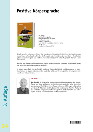 Positive Körpersprache




                                               Jan Sentürk
                                               Positive Körpersprache
                                               Entdecke die Sprache des Lebens
                                               3. Auflage April 2012
                                               ISBN 978-3-86980-052-3
                                               Preis: 17,90 € • 18,50 € [A] • 32,90 CHF (UVP)
                                               Art.-Nr. 833
                                               www.BusinessVillage.de/bl/833




             Wir alle sprechen mit unserem Körper. Und unser Leben wird zu einem Großteil von dem bestimmt, was
             andere in uns sehen. Das Verschränken der Arme, die Art, wie wir jemanden begrüßen – diese Gesten
             geben viel über uns preis und eröffnen uns manchmal schon im ersten Augenblick Chancen – oder
             verbauen sie!

             Wer lernt, die eigenen, meist unbewussten Signale gezielt zu steuern, kann viele Situationen in Alltag
             und Beruf positiver und erfolgreicher gestalten.

             In seinem neuen Buch gibt Jan Sentürk praktische Tipps und erläutert, wie Körpersprache im jewei-
             ligen Kontext zu deuten und anzuwenden ist. Und er zeigt, wie Sie eine positive Körpersprache ent-
             wickeln und aktiv einsetzen.


                                   Der Autor

                                   Jan Sentürk ist Experte für Körpersprache und Kommunikation. Der Redner,
                                   Trainer und Autor zahlreicher Veröffentlichungen verbindet seine Kenntnisse
                                   aus jahrelanger Aktivität im freien Theater mit seinen Erfahrungen in Marketing
3. Auflage




                                   und Verkauf. Mit dieser Kombination erzielt Sentürk eine effektive Mischung
                                   aus fundierter Kompetenz und Praxistauglichkeit. Seit 2000 lehrt und unter-
                                   richtet er an der Kasseler Akademie für Absatzwirtschaft.




14
                                                                                                9
                                                                                                    783869   8 0 0 5 2 3
 