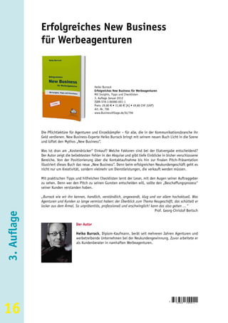 Erfolgreiches New Business
             für Werbeagenturen



                                               Heiko Burrack
                                               Erfolgreiches New Business für Werbeagenturen
                                               Mit Insights, Tipps und Checklisten
                                               3. Auflage Januar 2012
                                               ISBN 978-3-86980-001-1
                                               Preis: 29,80 € • 31,80 € [A] • 49,80 CHF (UVP)
                                               Art.-Nr. 796
                                               www.BusinessVillage.de/bl/796




             Die Pflichtlektüre für Agenturen und Einzelkämpfer – für alle, die in der Kommunikationsbranche ihr
             Geld verdienen. New Business-Experte Heiko Burrack bringt mit seinem neuen Buch Licht in die Szene
             und lüftet den Mythos „New Business“.

             Was ist dran am „Kostendrücker“ Einkauf? Welche Faktoren sind bei der Etatvergabe entscheidend?
             Der Autor zeigt die beliebtesten Fehler in der Akquise und gibt tiefe Einblicke in bisher verschlossene
             Bereiche. Von der Positionierung über die Kontaktaufnahme bis hin zur finalen Pitch-Präsentation
             illustriert dieses Buch das neue „New Business“. Denn beim erfolgreichen Neukundengeschäft geht es
             nicht nur um Kreativität, sondern vielmehr um Dienstleistungen, die verkauft werden müssen.

             Mit praktischen Tipps und hilfreichen Checklisten lernt der Leser, mit den Augen seiner Auftraggeber
             zu sehen. Denn wer den Pitch zu seinen Gunsten entscheiden will, sollte den „Beschaffungsprozess“
             seiner Kunden verstanden haben.

             „Burrack wie wir ihn kennen, handlich, verständlich, angewandt, klug und vor allem hochaktuell. Was
             Agenturen und Kunden so lange vermisst haben: der Überblick zum Thema Neugeschäft, das schüttelt er
             locker aus dem Ärmel. So unprätentiös, professionell und erschwinglich! kann das also gehen …“
                                                                                       Prof. Georg-Christof Bertsch
3. Auflage




                                   Der Autor

                                   Heiko Burrack, Diplom-Kaufmann, berät seit mehreren Jahren Agenturen und
                                   werbetreibende Unternehmen bei der Neukundengewinnung. Zuvor arbeitete er
                                   als Kundenberater in namhaften Werbeagenturen.




16
                                                                                                 9
                                                                                                     783869   8 0 0 0 1 1
 