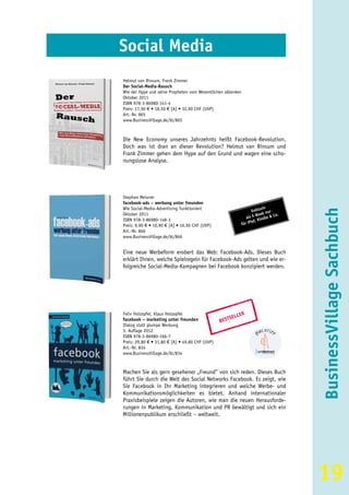 Social Media
Helmut van Rinsum, Frank Zimmer
Der Social-Media-Rausch
Wie der Hype und seine Propheten vom Wesentlichen ablenken
Oktober 2011
ISBN 978-3-86980-141-4
Preis: 17,90 € • 18,50 € [A] • 32,90 CHF (UVP)
Art.-Nr. 865
www.BusinessVillage.de/bl/865



Die New Economy unseres Jahrzehnts heißt Facebook-Revolution.
Doch was ist dran an dieser Revolution? Helmut van Rinsum und
Frank Zimmer gehen dem Hype auf den Grund und wagen eine scho-
nungslose Analyse.




Stephan Meixner
facebook-ads – werbung unter freunden
Wie Social-Media-Advertising funktioniert                               siv
                                                                   Exklu nur




                                                                                   BusinessVillage Sachbuch
Oktober 2011                                                        -B ook & Co.
                                                               als E indle
ISBN 978-3-86980-148-3                                            ad, K
Preis: 9,90 € • 10,90 € [A] • 16,90 CHF (UVP)               für iP
Art.-Nr. 866
www.BusinessVillage.de/bl/866


Eine neue Werbeform erobert das Web: Facebook-Ads. Dieses Buch
erklärt Ihnen, welche Spielregeln für Facebook-Ads gelten und wie er-
folgreiche Social-Media-Kampagnen bei Facebook konzipiert werden.




Felix Holzapfel, Klaus Holzapfel                         ER
                                                     SELL
facebook – marketing unter freunden              BEST
Dialog statt plumpe Werbung
3. Auflage 2012
ISBN 978-3-86980-166-7
Preis: 29,80 € • 31,80 € [A] • 49,80 CHF (UVP)
Art.-Nr. 834
www.BusinessVillage.de/bl/834



Machen Sie als gern gesehener „Freund” von sich reden. Dieses Buch
führt Sie durch die Welt des Social Networks Facebook. Es zeigt, wie
Sie Facebook in Ihr Marketing integrieren und welche Werbe- und
Kommunikationsmöglichkeiten es bietet. Anhand internationaler
Praxisbeispiele zeigen die Autoren, wie man die neuen Herausforde-
rungen in Marketing, Kommunikation und PR bewältigt und sich ein
Millionenpublikum erschließt – weltweit.




                                                                                   19
 