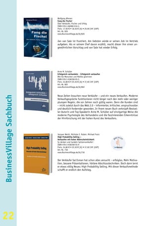 Wolfgang Wienen
                           Fang die Fische!
                           Über Verkäufer, Fischer und Erfolg
                           ISBN 978-3-86980-016-5
                           Preis: 17,90 € • 18,50 € [A] • 29,90 CHF (UVP)
                           Art.-Nr. 826
                           www.BusinessVillage.de/bl/826


                           Jan van Sale ist frustriert. Am liebsten würde er seinen Job im Vertrieb
                           aufgeben. Als er seinem Chef davon erzählt, macht dieser ihm einen un-
                           gewöhnlichen Vorschlag und van Sale hat wieder Erfolg.




                           Anne M. Schüller
                           Erfolgreich verhandeln – Erfolgreich verkaufen
                           Wie Sie Menschen und Märkte gewinnen
                           ISBN 978-3-938358-95-5
                           Preis: 24,80 € • 25,50 € [A] • 37,90 CHF (UVP)
                           Art.-Nr. 802
                           www.BusinessVillage.de/bl/802



                           Neue Zeiten brauchen neue Verkäufer – und ein neues Verkaufen. Moderne
BusinessVillage Sachbuch




                           Verkaufsgespräche funktionieren nicht länger nach den mehr oder weniger
                           plumpen Regeln, die vor Jahren noch gültig waren. Denn die Kunden sind
                           – nicht zuletzt durch das Web 2.0 – informierter, kritischer, anspruchsvoller
                           und deutlich fordernder geworden. In ihrem neuen Buch verknüpft Bestsel-
                           ler-Autorin und Top-Speakerin Anne M. Schüller auf einzigartige Weise die
                           moderne Psychologie des Verhandelns und die faszinierenden Erkenntnisse
                           der Hirnforschung mit der hohen Kunst des Verkaufens.




                           Jacques Werth, Nicholas E. Ruben, Michael Franz
                           High Probability Selling –
                           Verkaufen mit hoher Wahrscheinlichkeit
                           So denken und handeln Spitzenverkäufer!
                           ISBN 978-3-938358-55-9
                           Preis: 24,80 € • 25,50 € [A] • 37,90 CHF (UVP)
                           Art.-Nr. 730
                           www.BusinessVillage.de/bl/730


                           Der Verkäufer Sal Esman hat schon alles versucht – erfolglos. Mehr Motiva-
                           tion, bessere Präsentationen, härtere Abschlusstechniken. Doch dann lernt
                           er etwas völlig Neues: High Probability Selling. Mit dieser Verkaufsmethode
                           schafft er endlich den Aufstieg.




22
 