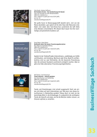 Jörg Osarek, Andreas Hoffmann
Die Exzellenz-Formel – Das Handwerkszeug für Berater
Tools und Techniken für mehr Beraterexzellenz
ISBN 978-3-938358-76-4
Preis: 39,80 € • 41,00 € [A] • 65,40 CHF (UVP)
Art.-Nr. 757
www.BusinessVillage.de/bl/757

Die große Kunst im Beratungsgeschäft besteht darin, sich von der
Masse abzuheben, ganz gleich ob Sie alter Hase oder Newcomer sind.
Dabei sind neben dem Fach-Know-how zunehmend die Soft Skills
eines Beraters entscheidend. Mit diesem Buch bauen Sie Ihre nach-
haltige und persönliche Exzellenz auf.




Sonja Riehm, Ashok Riehm
Bankkredit adieu! Die besten Finanzierungsalternativen
Neue Wege der Kapitalbeschaffung
ISBN 978-3-938358-52-8
Preis: 24,80 € • 25,60 € [A] • 39,90 CHF (UVP)
Art.-Nr. 700
www.BusinessVillage.de/bl/700


Kapital ist der Treibstoff jedes Unternehmens, unabhängig von Größe
und Situation, wie Gründung, Wachstum oder Krise. Basel II und Ban-




                                                                          BusinessVillage Sachbuch
kenkrise sind nur zwei Stichwörter, die die klassische Finanzierung
über die vertraute Hausbank zunehmend unmöglich machen. Aber es
gibt eine Fülle alternativer Finanzierungsmöglichkeiten.




Ralf Deckers, Gerd Heinemann
Trends erkennen – Zukunft gestalten
Vom Zukunftswissen zum Markterfolg
ISBN 978-3-938358-78-8
Preis: 34,80 € • 35,90 € [A] • 56,80 CHF (UVP)
Art.-Nr. 756
www.BusinessVillage.de/bl/756


Trends und Entwicklungen sind schnell ausgemacht! Doch wie wir-
ken sich diese auf mein Unternehmen aus? Wie kann man dieses Zu-
kunftswissen in Markterfolg wandeln? Dieses Buch ist mehr als der
berüchtigte Blick in die Kristallkugel. Es verdeutlicht die wichtigsten
Trends der Zukunft und zeigt, wie Sie die Weichen stellen müssen, um
Chancen optimal zu verwerten.




                                                                          33
 