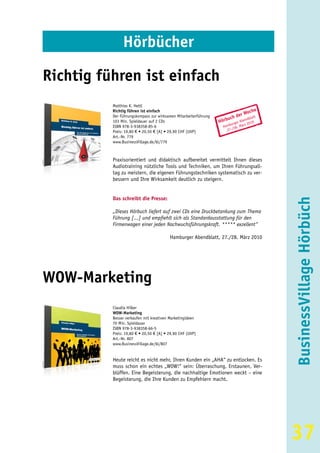 Hörbücher

Richtig führen ist einfach
          Matthias K. Hettl
          Richtig führen ist einfach                                                 he
                                                                            er   Woc
          Der Führungskompass zur wirksamen Mitarbeiterführung
                                                                     u ch d     dbla
                                                                                     tt
          103 Min. Spieldauer auf 2 CDs                          Hörb urger Aben2010
                                                                      b         z
          ISBN 978-3-938358-85-6                                   Ham /28. Mär
          Preis: 19,80 € • 20,50 € [A] • 29,90 CHF (UVP)             27.
          Art.-Nr. 779
          www.BusinessVillage.de/bl/779



          Praxisorientiert und didaktisch aufbereitet vermittelt Ihnen dieses
          Audiotraining nützliche Tools und Techniken, um Ihren Führungsall-
          tag zu meistern, die eigenen Führungstechniken systematisch zu ver-
          bessern und Ihre Wirksamkeit deutlich zu steigern.


          Das schreibt die Presse:




                                                                                          BusinessVillage Hörbüch
          „Dieses Hörbuch liefert auf zwei CDs eine Druckbetankung zum Thema
          Führung [...] und empfiehlt sich als Standardausstattung für den
          Firmenwagen einer jeden Nachwuchsführungskraft. ***** exzellent“

                                         Hamburger Abendblatt, 27./28. März 2010




WOW-Marketing
          Claudia Hilker
          WOW-Marketing
          Besser verkaufen mit kreativen Marketingideen
          70 Min. Spieldauer
          ISBN 978-3-938358-66-5
          Preis: 19,80 € • 20,50 € [A] • 29,90 CHF (UVP)
          Art.-Nr. 807
          www.BusinessVillage.de/bl/807


          Heute reicht es nicht mehr, Ihren Kunden ein „AHA“ zu entlocken. Es
          muss schon ein echtes „WOW!“ sein: Überraschung, Erstaunen, Ver-
          blüffen. Eine Begeisterung, die nachhaltige Emotionen weckt – eine
          Begeisterung, die Ihre Kunden zu Empfehlern macht.




                                                                                          37
 