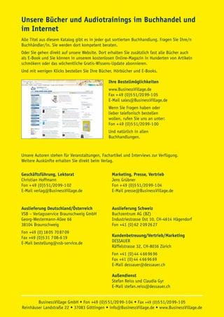 Unsere Bücher und Audiotrainings im Buchhandel und
im Internet
Alle Titel aus diesem Katalog gibt es in jeder gut sortierten Buchhandlung. Fragen Sie Ihre/n
Buchhändler/in. Sie werden dort kompetent beraten.
Oder Sie gehen direkt auf unsere Website. Dort erhalten Sie zusätzlich fast alle Bücher auch
als E-Book und Sie können in unserem kostenlosen Online-Magazin in Hunderten von Artikeln
schmökern oder das wöchentliche Gratis-Wissens-Update abonnieren.
Und mit wenigen Klicks bestellen Sie Ihre Bücher, Hörbücher und E-Books.

                                               Ihre Bestellmöglichkeiten
                                               www.BusinessVillage.de
                                               Fax + 49 (0)5 51/20 99-1 05
                                               E-Mail sales@BusinessVillage.de
                                               Wenn Sie Fragen haben oder
                                               lieber telefonisch bestellen
                                               wollen, rufen Sie uns an unter:
                                               Fon + 49 (0)5 51/20 99-1 00
                                               Und natürlich in allen
                                               Buchhandlungen.



Unsere Autoren stehen für Veranstaltungen, Fachartikel und Interviews zur Verfügung.
Weitere Auskünfte erhalten Sie direkt beim Verlag.


Geschäftsführung, Lektorat                       Marketing, Presse, Vertrieb
Christian Hoffmann                               Jens Grübner
Fon + 49 (0)5 51/20 99-1 02                      Fon + 49 (0)5 51/20 99-1 04
E-Mail verlag@BusinessVillage.de                 E-Mail presse@BusinessVillage.de


Auslieferung Deutschland/Österreich              Auslieferung Schweiz
VSB – Verlagsservice Braunschweig GmbH           Buchzentrum AG (BZ)
Georg-Westermann-Allee 66                        Industriestrasse Ost 10, CH-4614 Hägendorf
38104 Braunschweig                               Fon +41 (0) 62 2 09 26 27
Fon +49 (0) 18 05 70 87 09
Fax +49 (0)5 31 7 08-6 19                        Kundenbetreuung/Vertrieb/Marketing
E-Mail bestellung@vsb-service.de                 DESSAUER
                                                 Räffelstrasse 32, CH-8036 Zürich
                                                 Fon +41 (0) 44 4 66 96 96
                                                 Fax +41 (0) 44 4 66 96 69
                                                 E-Mail dessauer@dessauer.ch

                                                 Außendienst
                                                 Stefan Reiss und Claudia Gyr
                                                 E-Mail stefan.reiss@dessauer.ch


        BusinessVillage GmbH • Fon +49 (0)5 51/20 99-1 04 • Fax +49 (0)5 51/20 99-1 05
Reinhäuser Landstraße 22 • 37083 Göttingen • info@BusinessVillage.de • www.BusinessVillage.de
 