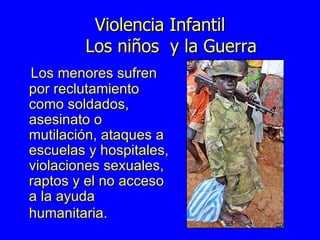 Violencia Infantil   Los niños  y la Guerra Los menores sufren por reclutamiento como soldados, asesinato o mutilación, ataques a escuelas y hospitales, violaciones sexuales, raptos y el no acceso a la ayuda humanitaria.  