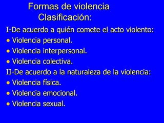 Formas de violencia    Clasificación: I-De acuerdo a quién comete el acto violento: Violencia personal. Violencia interpersonal. Violencia colectiva. II-De acuerdo a la naturaleza de la violencia: Violencia física. Violencia emocional. Violencia sexual. 