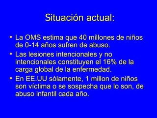 S ituación actual: La OMS estima que 40 millones de niños de 0-14 años sufren de abuso.  Las lesiones intencionales y no intencionales constituyen el 16% de la carga global de la enfermedad.  En EE.UU sólamente, 1 millon de niños son víctima o se sospecha que lo son, de abuso infantil cada año.  