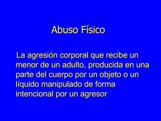 Abuso Físico La agresión corporal que recibe un menor de un adulto, producida en una parte del cuerpo por un objeto o un líquido manipulado de forma intencional por un agresor 