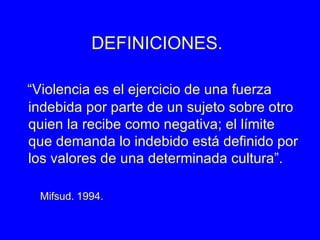 DEFINICIONES. “ Violencia es el ejercicio de una fuerza indebida por parte de un sujeto sobre otro quien la recibe como negativa; el límite que demanda lo indebido está definido por los valores de una determinada cultura”. Mifsud. 1994.   