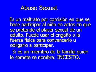 Abuso Sexual. Es un maltrato por comisión en que se hace participar al niño en actos en que se pretende el placer sexual de un adulto. Puede usar el engaño o la fuerza física para convencerlo u obligarlo a participar. Si es un miembro de la familia quien lo comete se nombra:  INCESTO. 