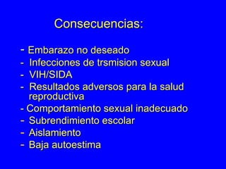 Consecuencias: -  Embarazo no deseado -  Infecciones de trsmision sexual -  VIH/SIDA -  Resultados adversos para la salud  reproductiva - Comportamiento sexual inadecuado Subrendimiento escolar Aislamiento Baja autoestima  