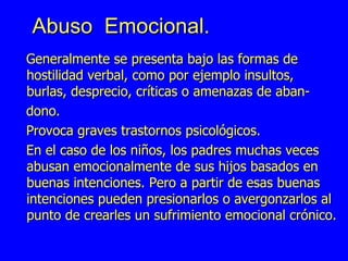 Abuso  Emocional. Generalmente se presenta bajo las formas de hostilidad verbal, como por ejemplo insultos, burlas, desprecio, críticas o amenazas de aban- dono.  Provoca graves trastornos psicológicos. En el caso de los niños, los padres muchas veces abusan emocionalmente de sus hijos basados en buenas intenciones. Pero a partir de esas buenas intenciones pueden presionarlos o avergonzarlos al punto de crearles un sufrimiento emocional crónico.  