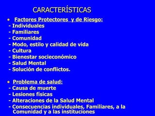 CARACTERÍSTICAS  Factores Protectores  y de Riesgo: - Individuales  - Familiares - Comunidad  - Modo, estilo y calidad de vida  - Cultura - Bienestar socieconómico - Salud Mental - Solución de conflictos. Problema de salud: - Causa de muerte - Lesiones físicas - Alteraciones de la Salud Mental  - Consecuencias individuales, Familiares, a la Comunidad y a las instituciones  