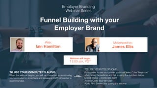 Funnel Building with your
Employer Brand
Iain Hamilton James Ellis
With: Moderated by:
TO USE YOUR COMPUTER'S AUDIO:
When the webinar begins, you will be connected to audio using
your computer's microphone and speakers (VoIP). A headset is
recommended.
Webinar will begin:
11:00 am, PDT
TO USE YOUR TELEPHONE:
If you prefer to use your phone, you must select "Use Telephone"
after joining the webinar and call in using the numbers below.
United States: +1(415) 930-5321
Access Code: 602-684-236
Audio PIN: Shown after joining the webinar
--OR--
 